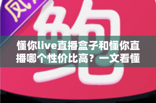 懂你live直播盒子和懂你直播哪个性价比高?一文看懂两者差异与选购指南 懂你live直播盒子和懂你直播哪个性价比高?一文看懂两者差异与选购指南