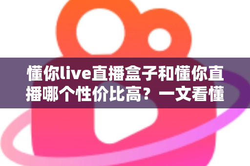懂你live直播盒子和懂你直播哪个性价比高?一文看懂两者差异与选购指南 懂你live直播盒子和懂你直播哪个性价比高?一文看懂两者差异与选购指南