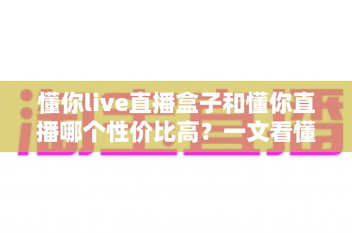 懂你live直播盒子和懂你直播哪个性价比高？一文看懂两者差异与选购指南