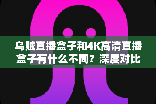 乌贼直播盒子和4K高清直播盒子有什么不同?深度对比分析与选购全攻略 乌贼直播盒子和4K高清直播盒子有什么不同?深度对比分析与选购全攻略