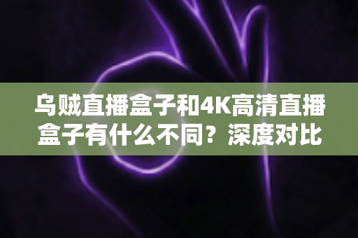 乌贼直播盒子和4K高清直播盒子有什么不同？深度对比分析与选购全攻略