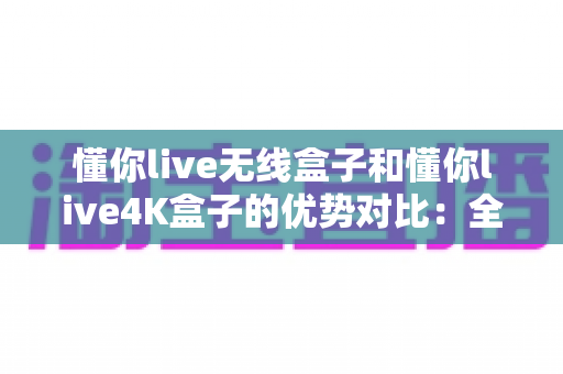 懂你live无线盒子和懂你live4K盒子的优势对比：全面解析两款电视盒子的核心差异，帮你选出最适合家庭娱乐的那一款