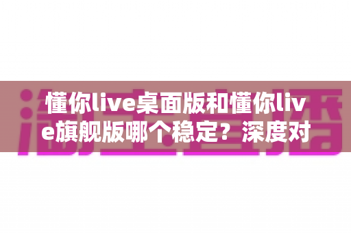 懂你live桌面版和懂你live旗舰版哪个稳定？深度对比分析与选购指南