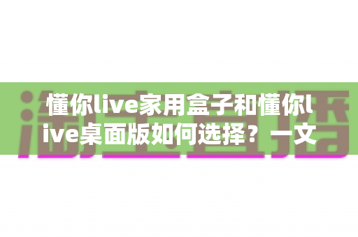 懂你live家用盒子和懂你live桌面版如何选择？一文读懂两者差异与选购攻略