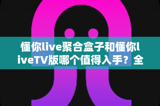懂你live聚合盒子和懂你liveTV版哪个值得入手?全面深度对比,帮你选对不踩坑 懂你live聚合盒子和懂你liveTV版哪个值得入手?全面深度对比,帮你选对不踩坑