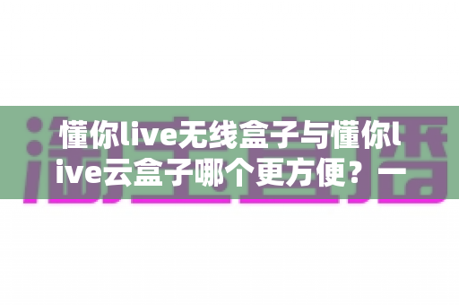 懂你live无线盒子与懂你live云盒子哪个更方便？一文看懂两者差异，选对设备直播更省心