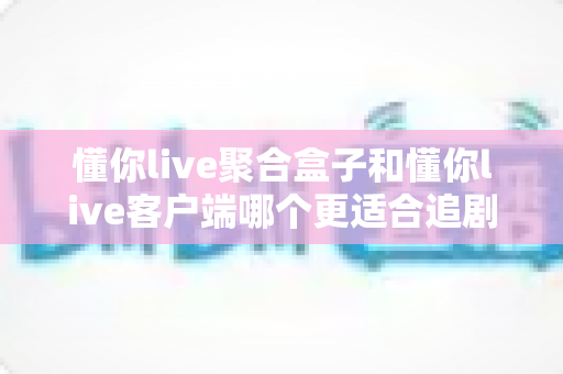 懂你live聚合盒子和懂你live客户端哪个更适合追剧?全维度深度对比帮你选对追剧神器 懂你live聚合盒子和懂你live客户端哪个更适合追剧?全维度深度对比帮你选对追剧神器