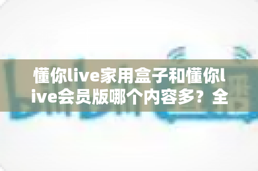 懂你live家用盒子和懂你live会员版哪个内容多?全方位深度对比解析,看完这篇选型不再纠结 懂你live家用盒子和懂你live会员版哪个内容多?全方位深度对比解析,看完这篇选型不再纠结