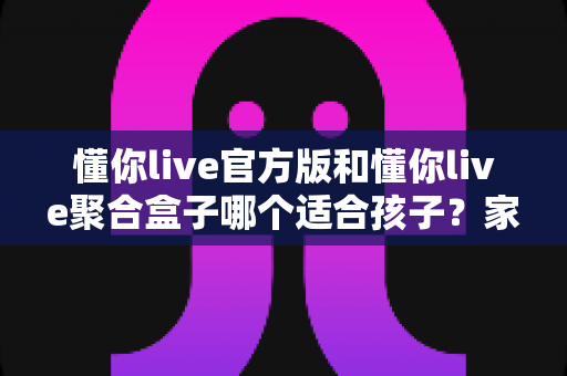 懂你live官方版和懂你live聚合盒子哪个适合孩子?家长必看的全面对比与安全选择指南 懂你live官方版和懂你live聚合盒子哪个适合孩子?家长必看的全面对比与安全选择指南