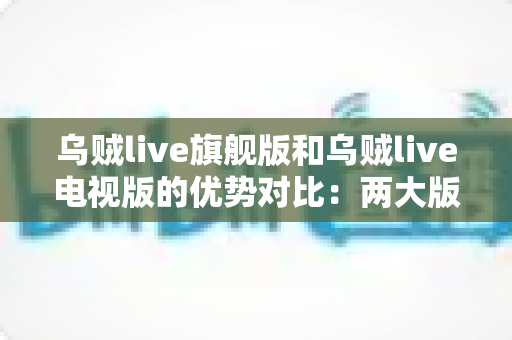 乌贼live旗舰版和乌贼live电视版的优势对比：两大版本深度解析，帮你找到最适合的观影方案