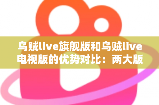乌贼live旗舰版和乌贼live电视版的优势对比：两大版本深度解析，帮你找到最适合的观影方案