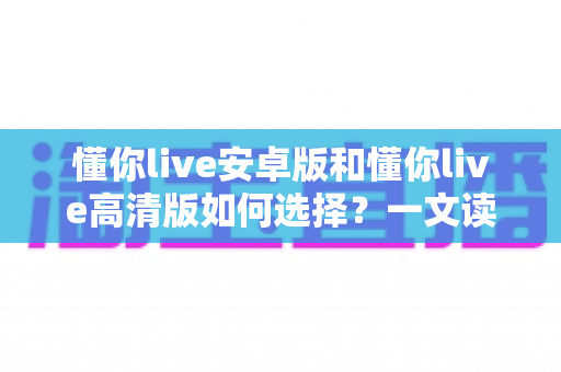 懂你live安卓版和懂你live高清版如何选择？一文读懂两大版本差异，选对版本畅享直播体验