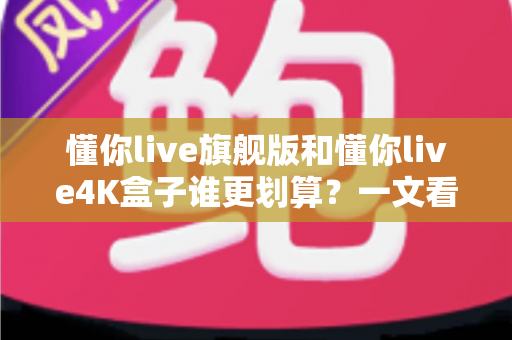 懂你live旗舰版和懂你live4K盒子谁更划算?一文看懂选购核心差异与性价比终极对比 懂你live旗舰版和懂你live4K盒子谁更划算?一文看懂选购核心差异与性价比终极对比