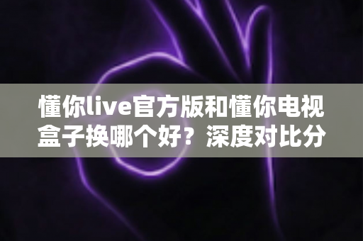 懂你live官方版和懂你电视盒子换哪个好？深度对比分析帮你做出明智选择