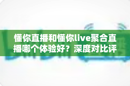 懂你直播和懂你live聚合直播哪个体验好？深度对比评测，帮你选出更适合自己的直播平台