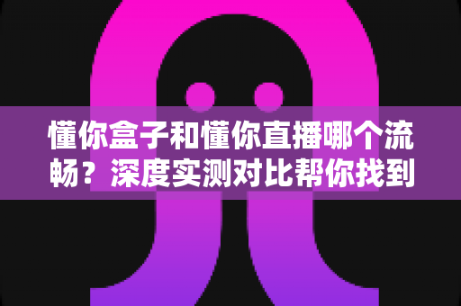懂你盒子和懂你直播哪个流畅?深度实测对比帮你找到更顺滑的观影体验 懂你盒子和懂你直播哪个流畅?深度实测对比帮你找到更顺滑的观影体验