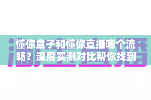 懂你盒子和懂你直播哪个流畅?深度实测对比帮你找到更顺滑的观影体验 懂你盒子和懂你直播哪个流畅?深度实测对比帮你找到更顺滑的观影体验