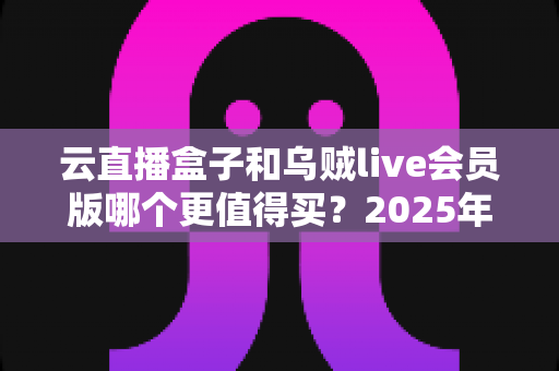 云直播盒子和乌贼live会员版哪个更值得买?2025年深度对比测评与选购避坑指南 云直播盒子和乌贼live会员版哪个更值得买?2025年深度对比测评与选购避坑指南