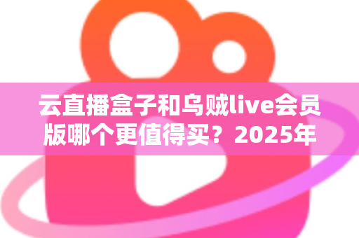 云直播盒子和乌贼live会员版哪个更值得买?2025年深度对比测评与选购避坑指南 云直播盒子和乌贼live会员版哪个更值得买?2025年深度对比测评与选购避坑指南