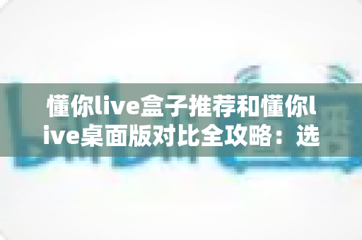 懂你live盒子推荐和懂你live桌面版对比全攻略：选对版本，让观看体验直接翻倍