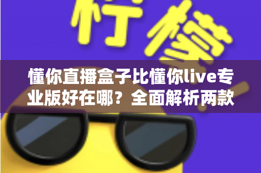 懂你直播盒子比懂你live专业版好在哪?全面解析两款直播工具的核心差异与选择指南 懂你直播盒子比懂你live专业版好在哪?全面解析两款直播工具的核心差异与选择指南