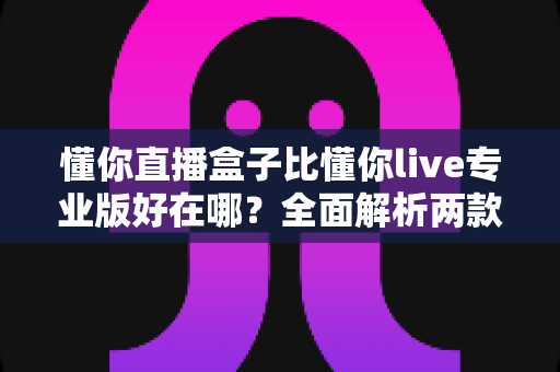 懂你直播盒子比懂你live专业版好在哪?全面解析两款直播工具的核心差异与选择指南 懂你直播盒子比懂你live专业版好在哪?全面解析两款直播工具的核心差异与选择指南