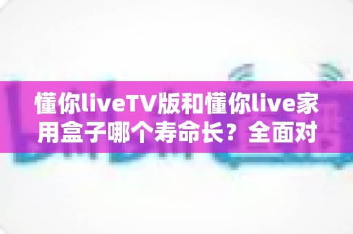 懂你liveTV版和懂你live家用盒子哪个寿命长?全面对比解析与延长寿命实用指南 懂你liveTV版和懂你live家用盒子哪个寿命长?全面对比解析与延长寿命实用指南