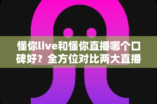 懂你live和懂你直播哪个口碑好？全方位对比两大直播平台口碑差异与选择指南