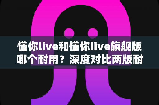 懂你live和懂你live旗舰版哪个耐用？深度对比两版耐久度，看完再买不踩坑