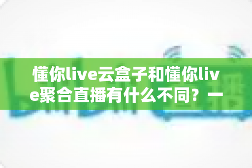 懂你live云盒子和懂你live聚合直播有什么不同?一文看懂两者核心差异与选择指南 懂你live云盒子和懂你live聚合直播有什么不同?一文看懂两者核心差异与选择指南