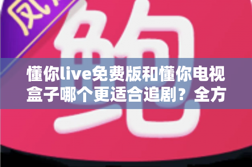 懂你live免费版和懂你电视盒子哪个更适合追剧？全方位对比分析助你找到最佳追剧方案
