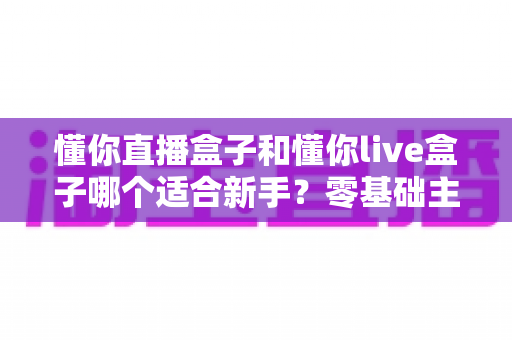 懂你直播盒子和懂你live盒子哪个适合新手？零基础主播入门选购与使用全指南