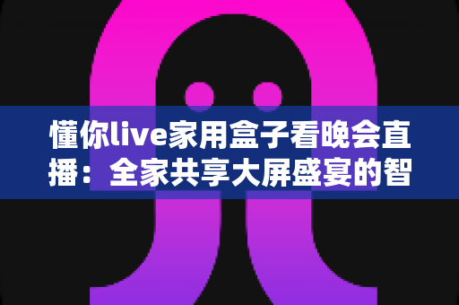 懂你live家用盒子看晚会直播：全家共享大屏盛宴的智慧之选