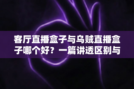 客厅直播盒子与乌贼直播盒子哪个好？一篇讲透区别与选购技巧的实用指南