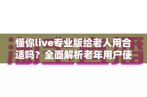 懂你live专业版给老人用合适吗？全面解析老年用户使用的利弊与安全使用指南