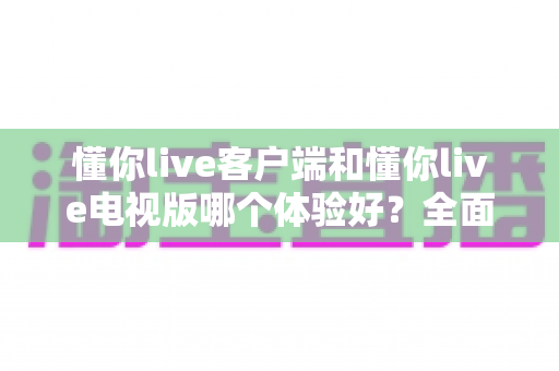 懂你live客户端和懂你live电视版哪个体验好？全面对比测评帮你选出最适合的观看方式