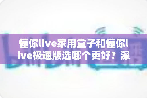 懂你live家用盒子和懂你live极速版选哪个更好?深度对比分析助你选出最佳直播方案 懂你live家用盒子和懂你live极速版选哪个更好?深度对比分析助你选出最佳直播方案
