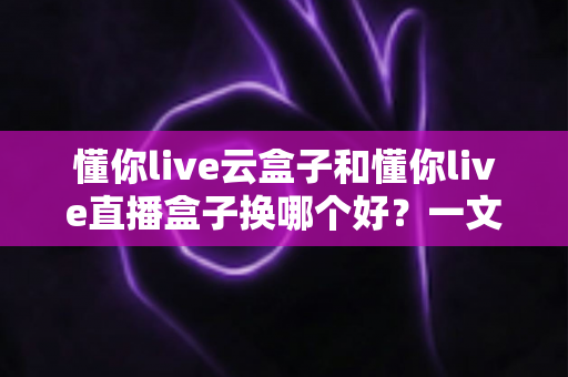 懂你live云盒子和懂你live直播盒子换哪个好？一文读懂两大设备差异，选对不踩坑