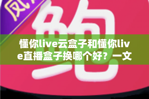 懂你live云盒子和懂你live直播盒子换哪个好？一文读懂两大设备差异，选对不踩坑