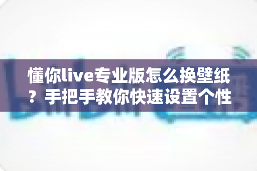 懂你live专业版怎么换壁纸？手把手教你快速设置个性背景的完整教程