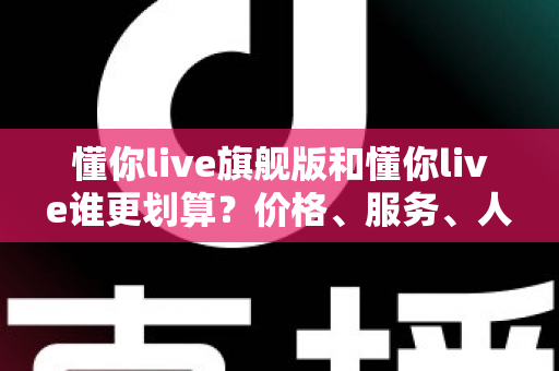 懂你live旗舰版和懂你live谁更划算？价格、服务、人群三维深度对比，帮你把钱花在刀刃上