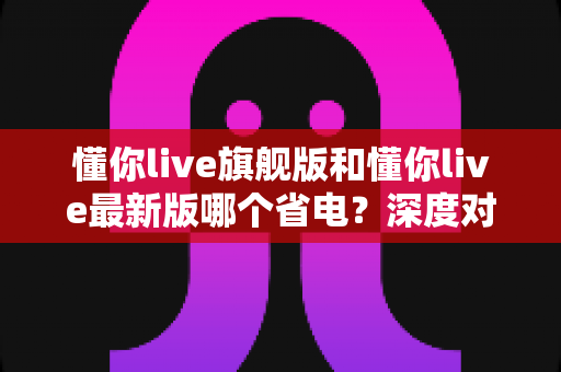 懂你live旗舰版和懂你live最新版哪个省电？深度对比帮你找到最省电的使用方案