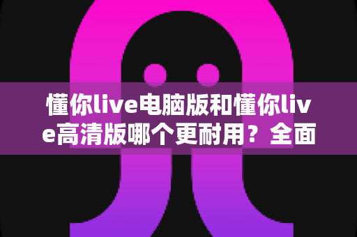 懂你live电脑版和懂你live高清版哪个更耐用？全面对比解析与实用选购指南