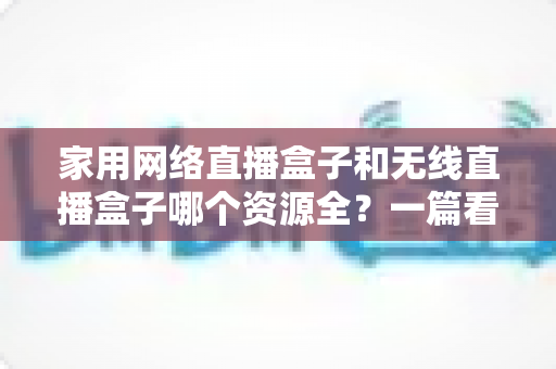 家用网络直播盒子和无线直播盒子哪个资源全？一篇看懂两者差异，选对设备不花冤枉钱