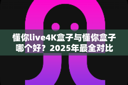 懂你live4K盒子与懂你盒子哪个好?2025年最全对比评测,看完这篇就知道怎么选 懂你live4K盒子与懂你盒子哪个好?2025年最全对比评测,看完这篇就知道怎么选