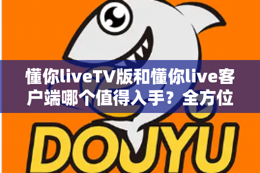 懂你liveTV版和懂你live客户端哪个值得入手？全方位对比评测帮你选出最适合的版本