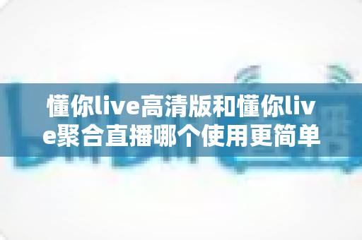 懂你live高清版和懂你live聚合直播哪个使用更简单?2025年最全实测对比与选购指南 懂你live高清版和懂你live聚合直播哪个使用更简单?2025年最全实测对比与选购指南
