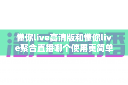 懂你live高清版和懂你live聚合直播哪个使用更简单?2025年最全实测对比与选购指南 懂你live高清版和懂你live聚合直播哪个使用更简单?2025年最全实测对比与选购指南