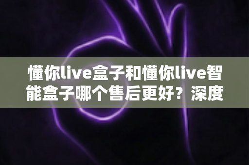懂你live盒子和懂你live智能盒子哪个售后更好?深度对比解析帮你选对不踩坑 懂你live盒子和懂你live智能盒子哪个售后更好?深度对比解析帮你选对不踩坑