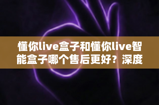 懂你live盒子和懂你live智能盒子哪个售后更好?深度对比解析帮你选对不踩坑 懂你live盒子和懂你live智能盒子哪个售后更好?深度对比解析帮你选对不踩坑